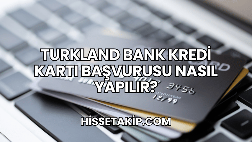 Turkland Bank Kredi Kartı Başvurusu Nasıl Yapılır?